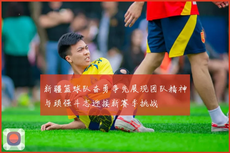 新疆篮球队奋勇争先展现团队精神与顽强斗志迎接新赛季挑战