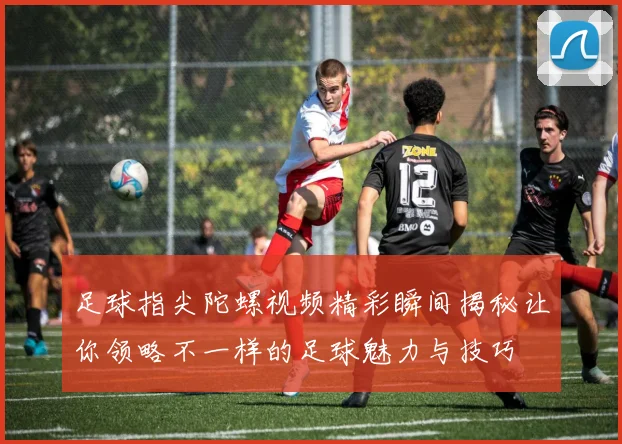 足球指尖陀螺视频精彩瞬间揭秘让你领略不一样的足球魅力与技巧