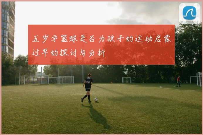 五岁学篮球是否为孩子的运动启蒙过早的探讨与分析