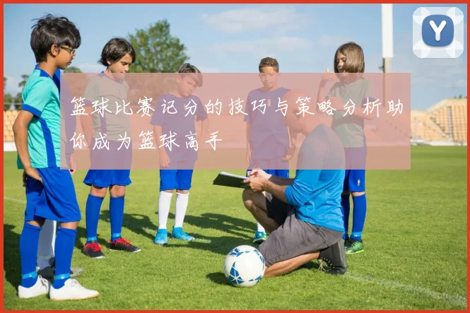 篮球比赛记分的技巧与策略分析助你成为篮球高手