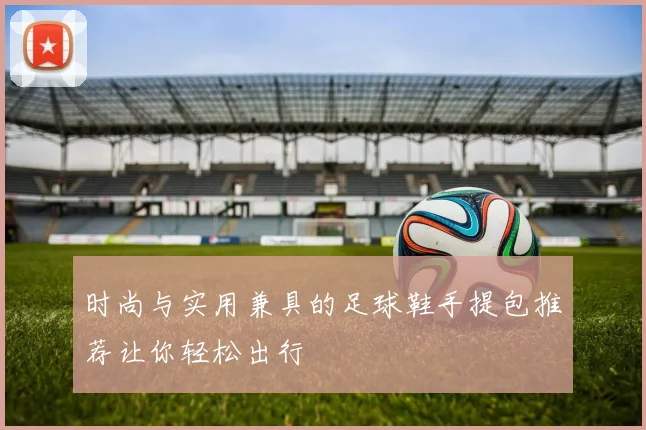 时尚与实用兼具的足球鞋手提包推荐让你轻松出行