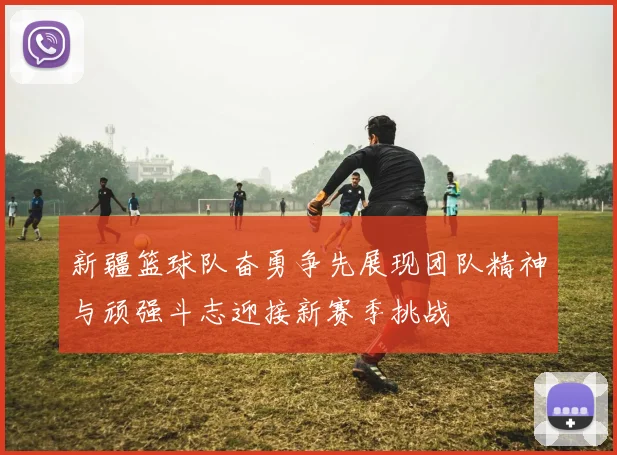 新疆篮球队奋勇争先展现团队精神与顽强斗志迎接新赛季挑战