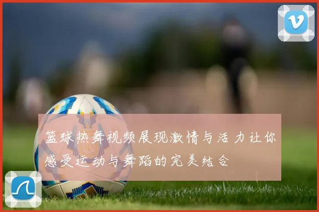 篮球热舞视频展现激情与活力让你感受运动与舞蹈的完美结合