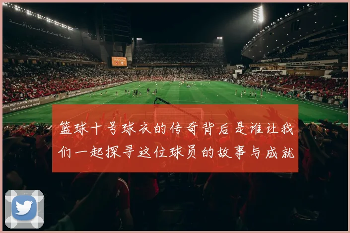 篮球十号球衣的传奇背后是谁让我们一起探寻这位球员的故事与成就
