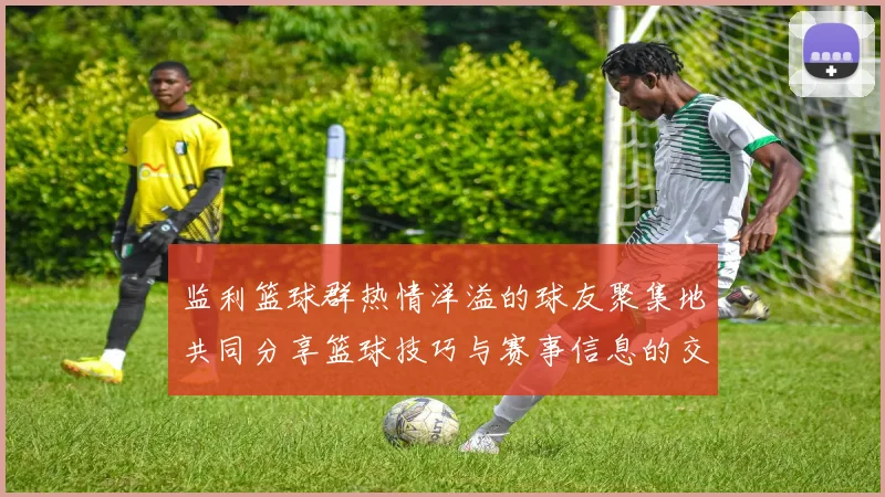 监利篮球群热情洋溢的球友聚集地共同分享篮球技巧与赛事信息的交流平台